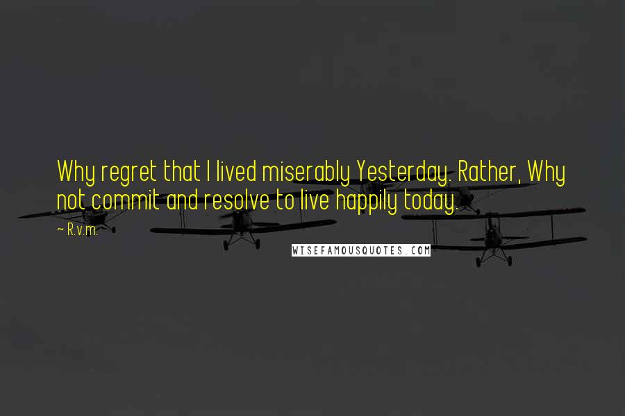 R.v.m. Quotes: Why regret that I lived miserably Yesterday. Rather, Why not commit and resolve to live happily today.