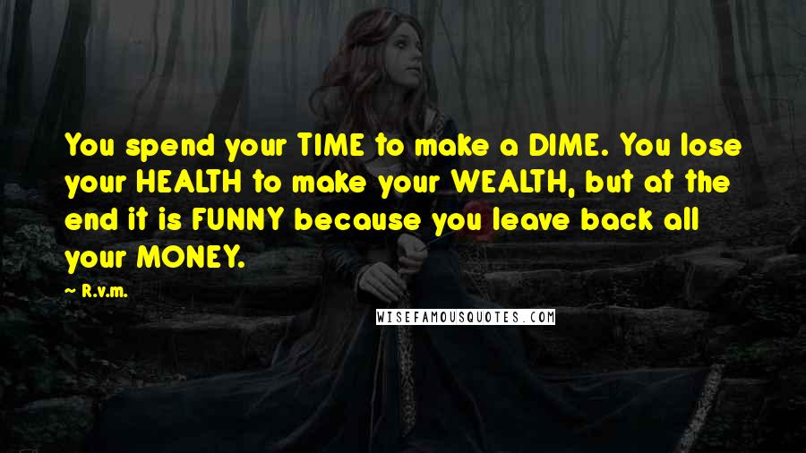 R.v.m. Quotes: You spend your TIME to make a DIME. You lose your HEALTH to make your WEALTH, but at the end it is FUNNY because you leave back all your MONEY.