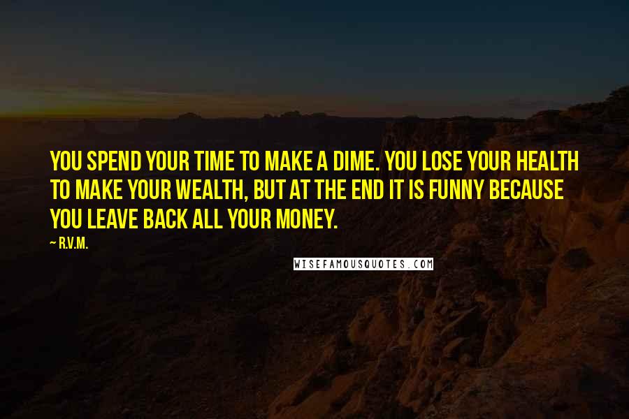 R.v.m. Quotes: You spend your TIME to make a DIME. You lose your HEALTH to make your WEALTH, but at the end it is FUNNY because you leave back all your MONEY.