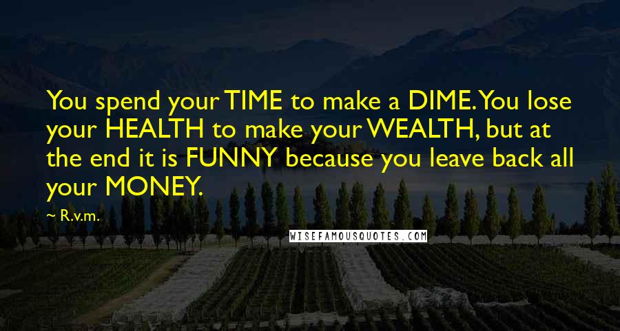 R.v.m. Quotes: You spend your TIME to make a DIME. You lose your HEALTH to make your WEALTH, but at the end it is FUNNY because you leave back all your MONEY.