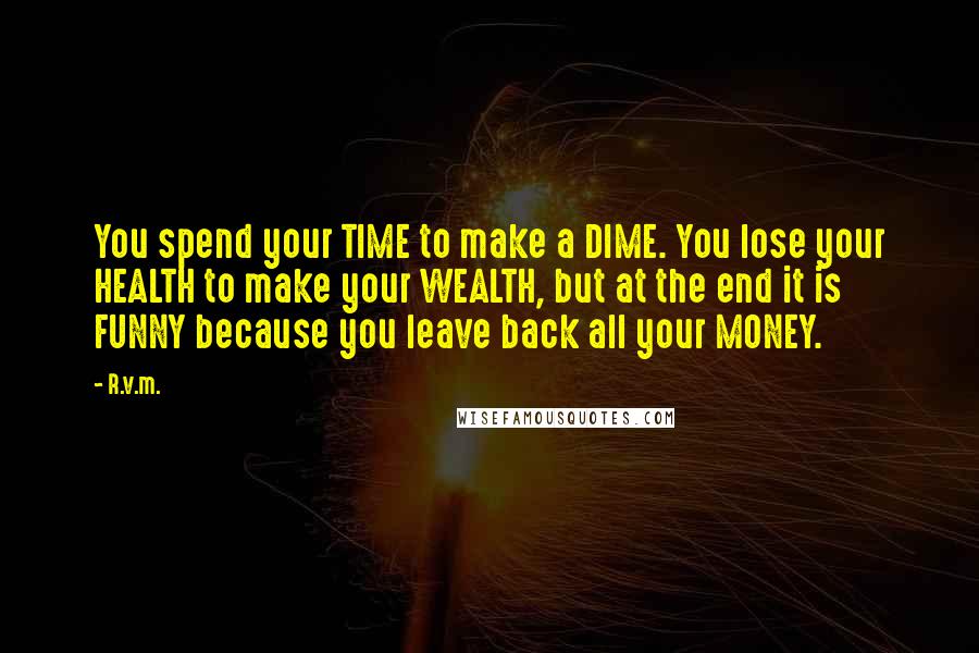 R.v.m. Quotes: You spend your TIME to make a DIME. You lose your HEALTH to make your WEALTH, but at the end it is FUNNY because you leave back all your MONEY.