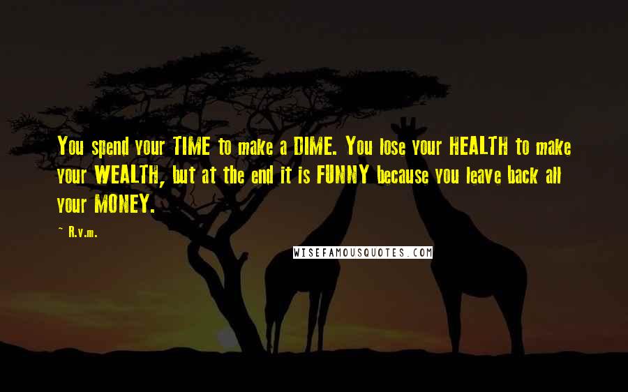 R.v.m. Quotes: You spend your TIME to make a DIME. You lose your HEALTH to make your WEALTH, but at the end it is FUNNY because you leave back all your MONEY.