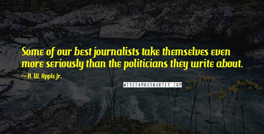 R. W. Apple Jr. Quotes: Some of our best journalists take themselves even more seriously than the politicians they write about.