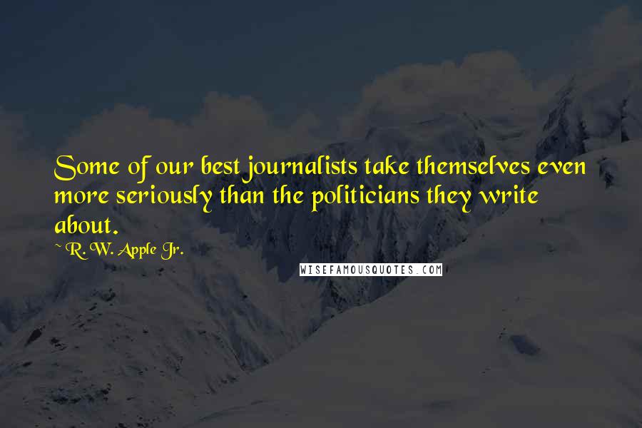 R. W. Apple Jr. Quotes: Some of our best journalists take themselves even more seriously than the politicians they write about.