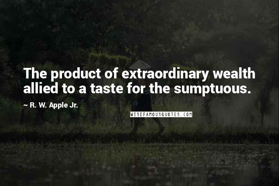 R. W. Apple Jr. Quotes: The product of extraordinary wealth allied to a taste for the sumptuous.