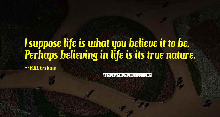 R.W. Erskine Quotes: I suppose life is what you believe it to be. Perhaps believing in life is its true nature.