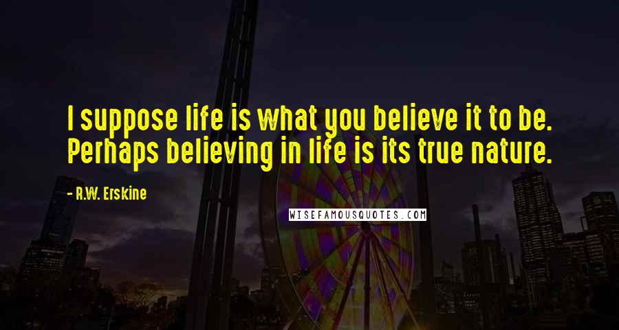 R.W. Erskine Quotes: I suppose life is what you believe it to be. Perhaps believing in life is its true nature.