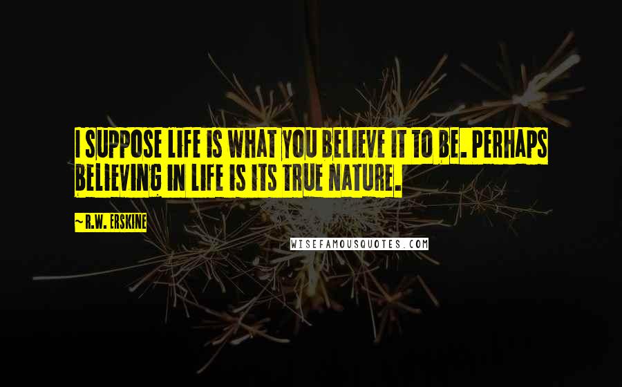 R.W. Erskine Quotes: I suppose life is what you believe it to be. Perhaps believing in life is its true nature.