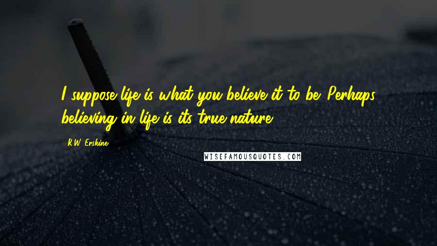 R.W. Erskine Quotes: I suppose life is what you believe it to be. Perhaps believing in life is its true nature.