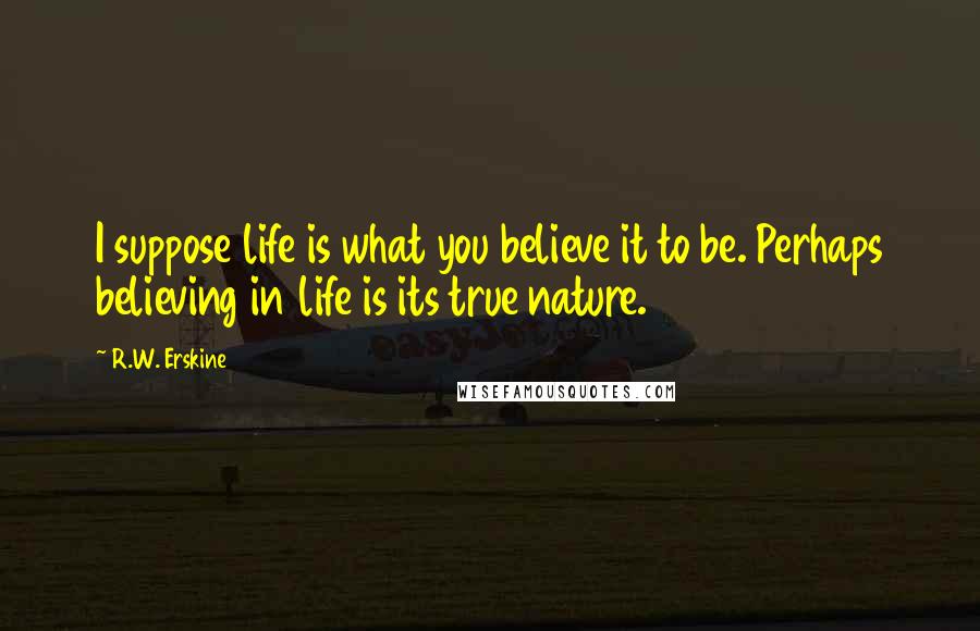 R.W. Erskine Quotes: I suppose life is what you believe it to be. Perhaps believing in life is its true nature.