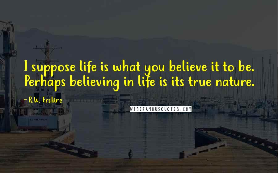 R.W. Erskine Quotes: I suppose life is what you believe it to be. Perhaps believing in life is its true nature.