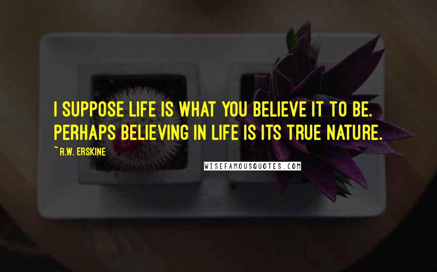 R.W. Erskine Quotes: I suppose life is what you believe it to be. Perhaps believing in life is its true nature.