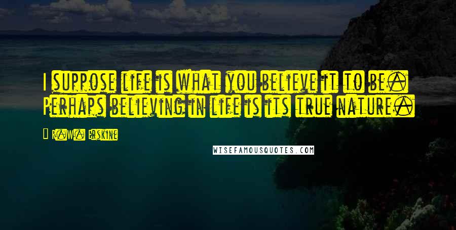 R.W. Erskine Quotes: I suppose life is what you believe it to be. Perhaps believing in life is its true nature.