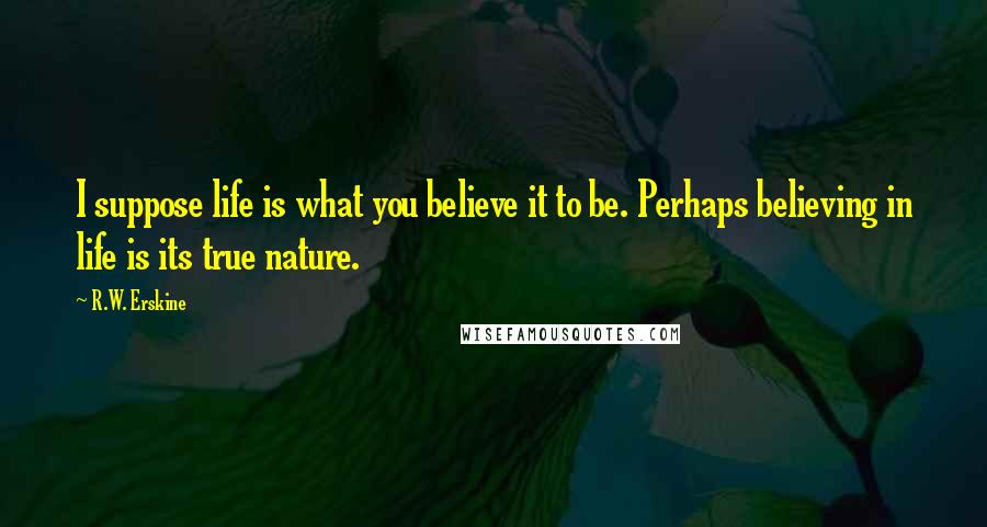 R.W. Erskine Quotes: I suppose life is what you believe it to be. Perhaps believing in life is its true nature.