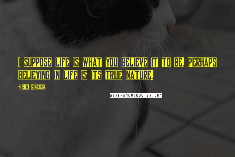 R.W. Erskine Quotes: I suppose life is what you believe it to be. Perhaps believing in life is its true nature.