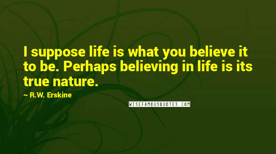 R.W. Erskine Quotes: I suppose life is what you believe it to be. Perhaps believing in life is its true nature.