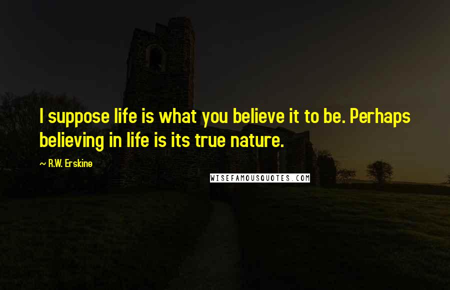 R.W. Erskine Quotes: I suppose life is what you believe it to be. Perhaps believing in life is its true nature.