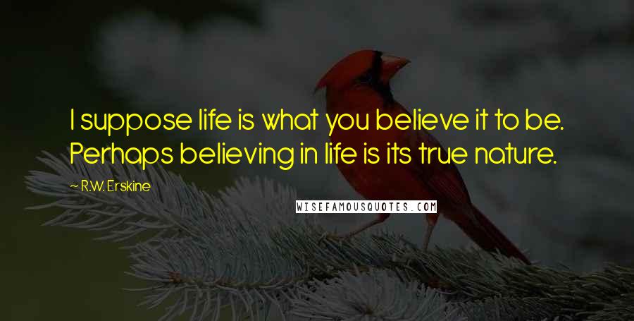 R.W. Erskine Quotes: I suppose life is what you believe it to be. Perhaps believing in life is its true nature.