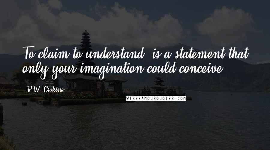 R.W. Erskine Quotes: To claim to understand, is a statement that only your imagination could conceive.