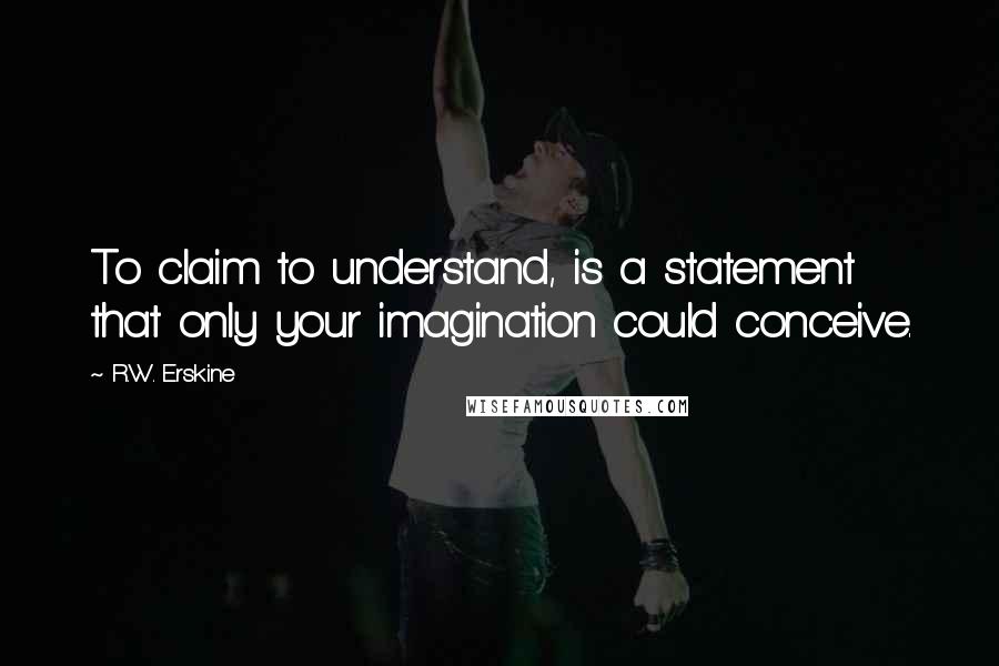 R.W. Erskine Quotes: To claim to understand, is a statement that only your imagination could conceive.