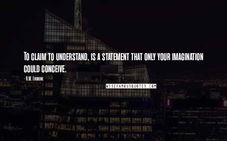 R.W. Erskine Quotes: To claim to understand, is a statement that only your imagination could conceive.