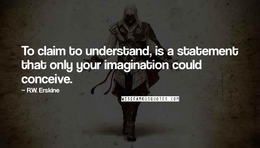 R.W. Erskine Quotes: To claim to understand, is a statement that only your imagination could conceive.