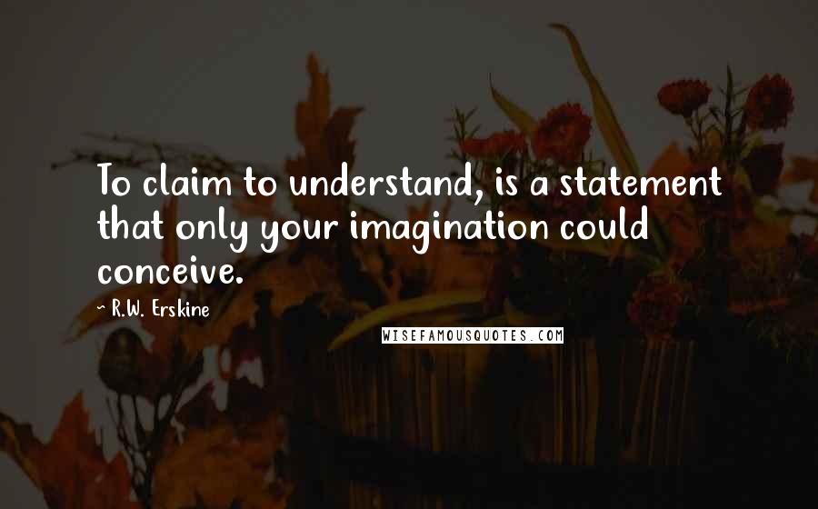 R.W. Erskine Quotes: To claim to understand, is a statement that only your imagination could conceive.