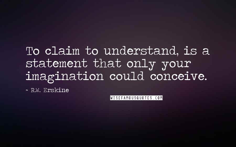 R.W. Erskine Quotes: To claim to understand, is a statement that only your imagination could conceive.