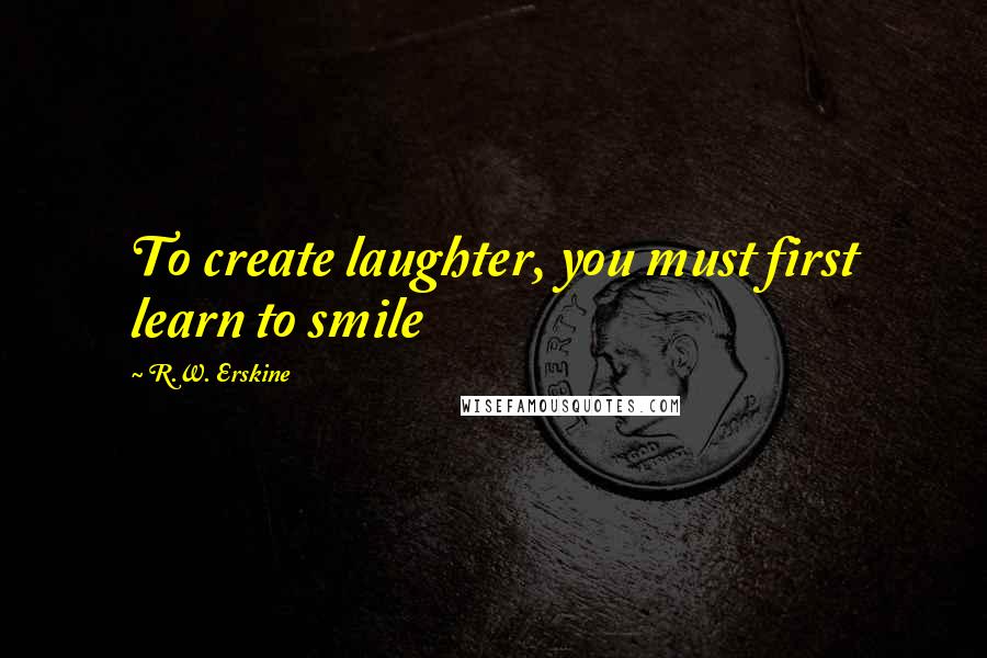 R.W. Erskine Quotes: To create laughter, you must first learn to smile