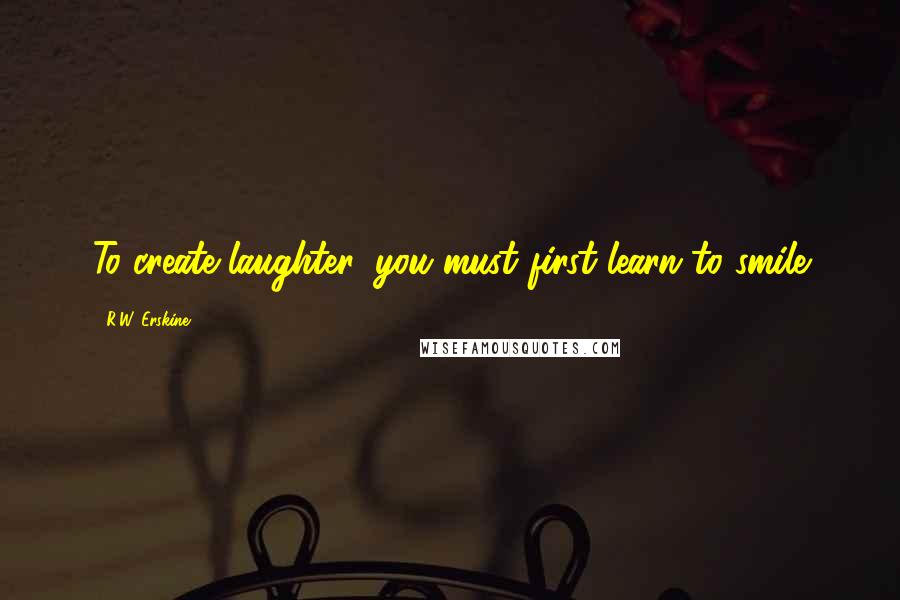 R.W. Erskine Quotes: To create laughter, you must first learn to smile