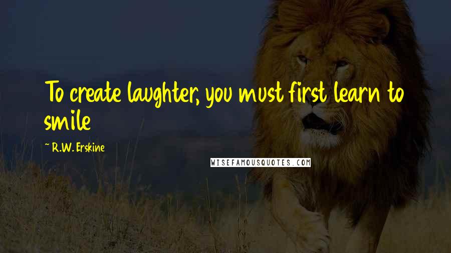 R.W. Erskine Quotes: To create laughter, you must first learn to smile