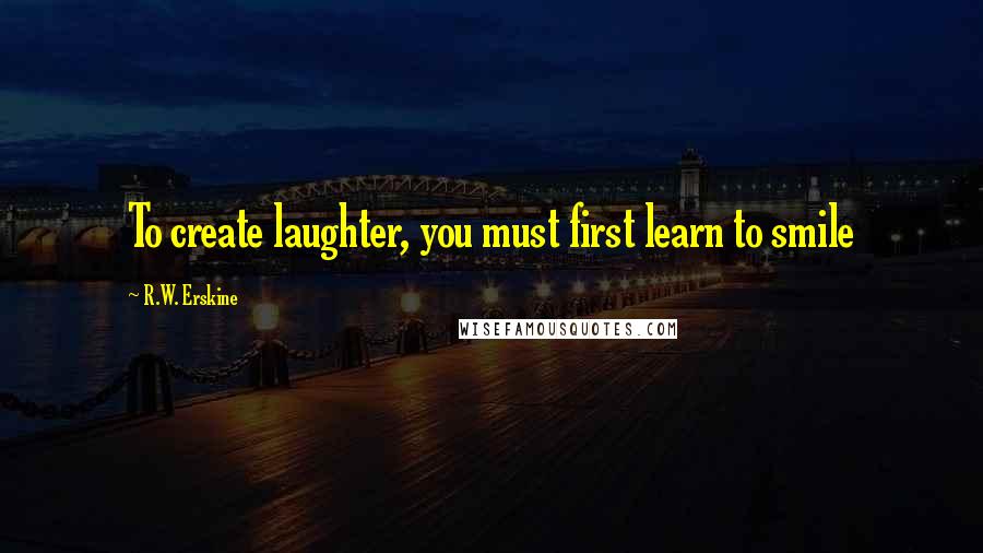 R.W. Erskine Quotes: To create laughter, you must first learn to smile