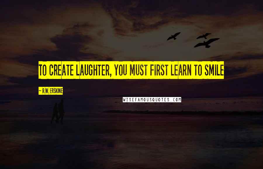 R.W. Erskine Quotes: To create laughter, you must first learn to smile