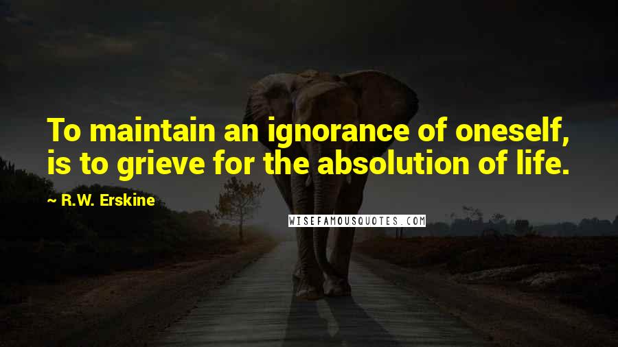 R.W. Erskine Quotes: To maintain an ignorance of oneself, is to grieve for the absolution of life.