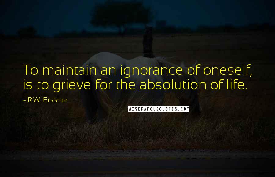 R.W. Erskine Quotes: To maintain an ignorance of oneself, is to grieve for the absolution of life.