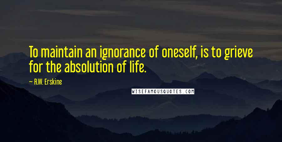 R.W. Erskine Quotes: To maintain an ignorance of oneself, is to grieve for the absolution of life.