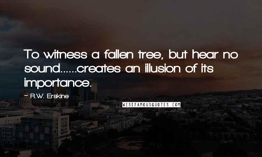 R.W. Erskine Quotes: To witness a fallen tree, but hear no sound......creates an illusion of its importance.