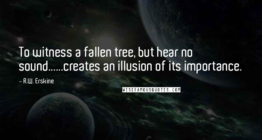 R.W. Erskine Quotes: To witness a fallen tree, but hear no sound......creates an illusion of its importance.