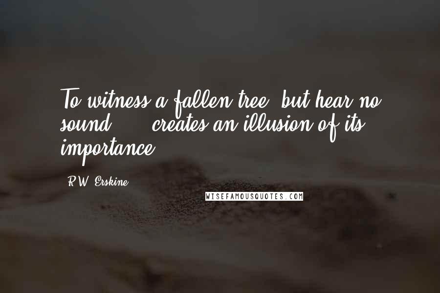 R.W. Erskine Quotes: To witness a fallen tree, but hear no sound......creates an illusion of its importance.