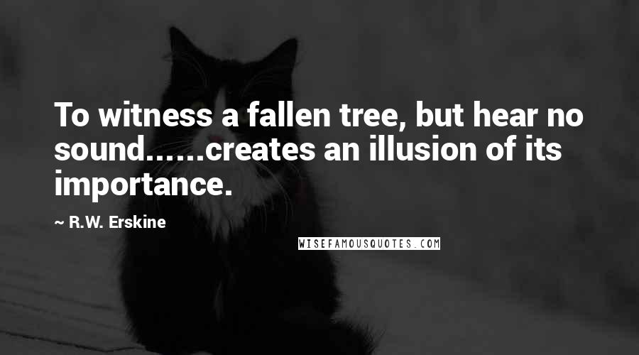 R.W. Erskine Quotes: To witness a fallen tree, but hear no sound......creates an illusion of its importance.