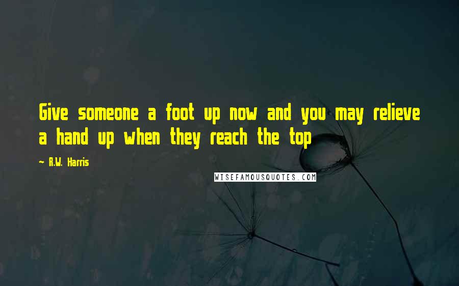 R.W. Harris Quotes: Give someone a foot up now and you may relieve a hand up when they reach the top