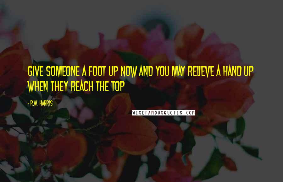 R.W. Harris Quotes: Give someone a foot up now and you may relieve a hand up when they reach the top