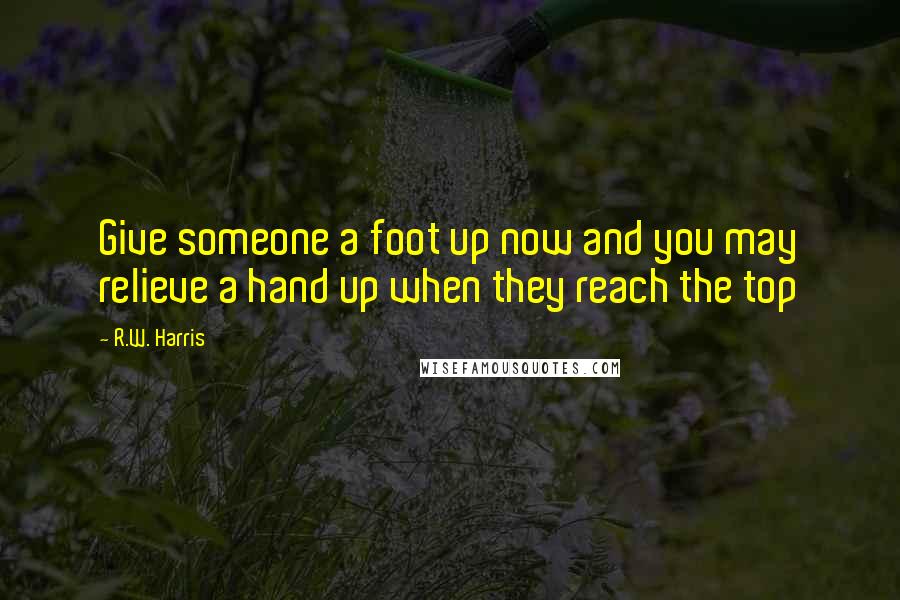 R.W. Harris Quotes: Give someone a foot up now and you may relieve a hand up when they reach the top