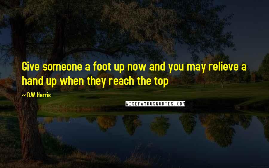 R.W. Harris Quotes: Give someone a foot up now and you may relieve a hand up when they reach the top