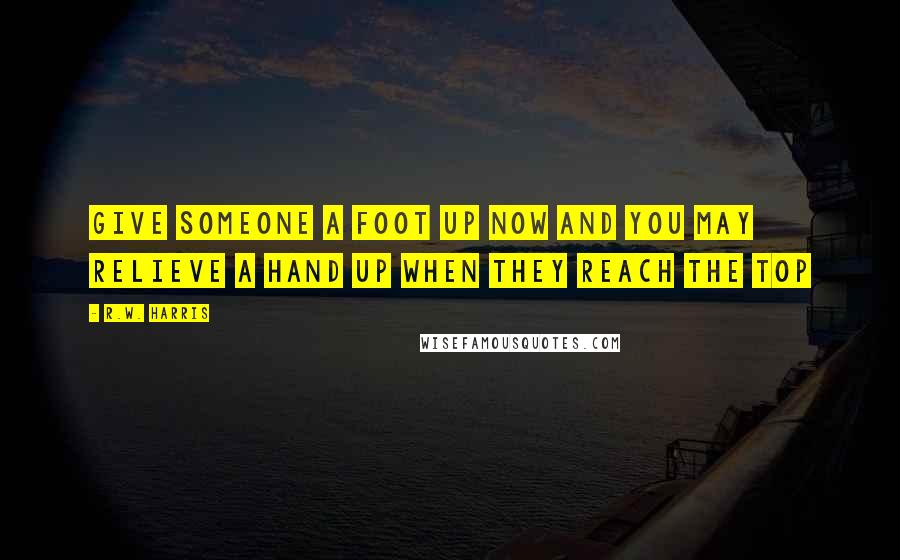 R.W. Harris Quotes: Give someone a foot up now and you may relieve a hand up when they reach the top