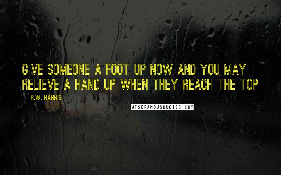 R.W. Harris Quotes: Give someone a foot up now and you may relieve a hand up when they reach the top