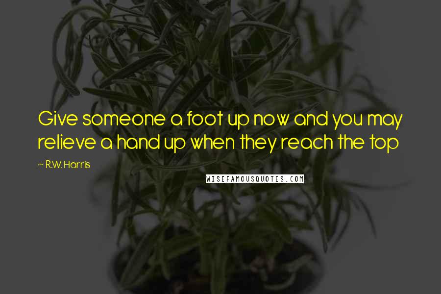 R.W. Harris Quotes: Give someone a foot up now and you may relieve a hand up when they reach the top