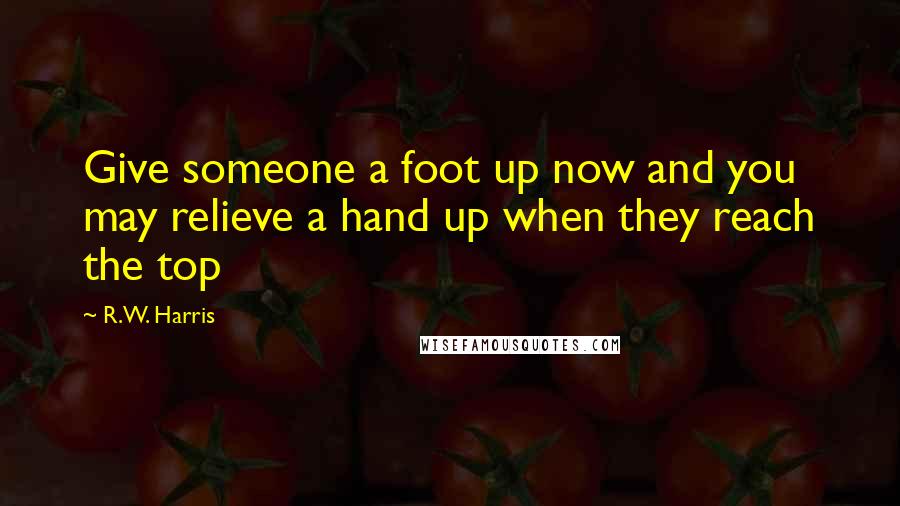 R.W. Harris Quotes: Give someone a foot up now and you may relieve a hand up when they reach the top