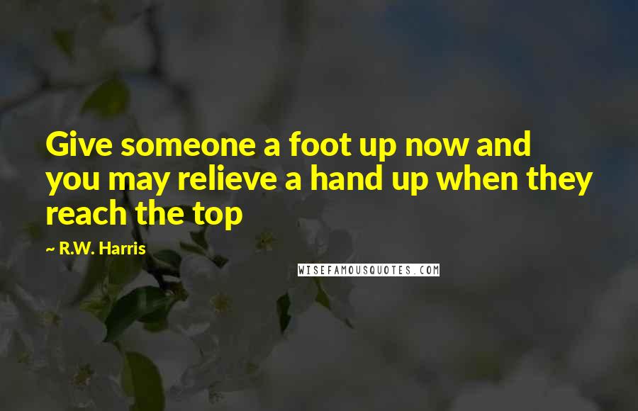 R.W. Harris Quotes: Give someone a foot up now and you may relieve a hand up when they reach the top