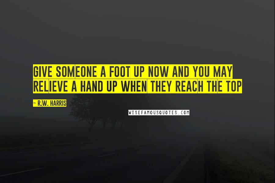 R.W. Harris Quotes: Give someone a foot up now and you may relieve a hand up when they reach the top